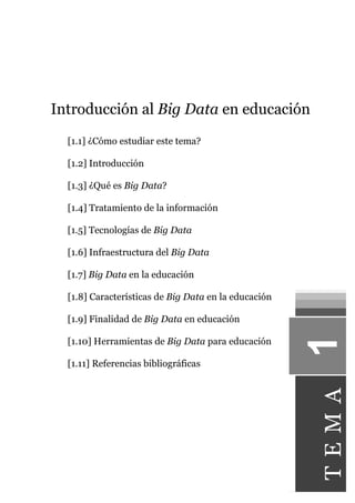 Introducción al Big Data en educación
[1.1] ¿Cómo estudiar este tema?
[1.2] Introducción
[1.3] ¿Qué es Big Data?
[1.4] Tratamiento de la información
[1.5] Tecnologías de Big Data
[1.6] Infraestructura del Big Data
[1.7] Big Data en la educación
[1.8] Características de Big Data en la educación
[1.9] Finalidad de Big Data en educación
[1.10] Herramientas de Big Data para educación
[1.11] Referencias bibliográficas
1TEMA
 