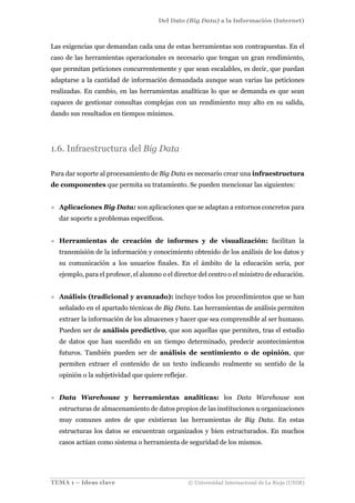 Del Dato (Big Data) a la Información (Internet)
TEMA 1 – Ideas clave © Universidad Internacional de La Rioja (UNIR)
Las exigencias que demandan cada una de estas herramientas son contrapuestas. En el
caso de las herramientas operacionales es necesario que tengan un gran rendimiento,
que permitan peticiones concurrentemente y que sean escalables, es decir, que puedan
adaptarse a la cantidad de información demandada aunque sean varias las peticiones
realizadas. En cambio, en las herramientas analíticas lo que se demanda es que sean
capaces de gestionar consultas complejas con un rendimiento muy alto en su salida,
dando sus resultados en tiempos mínimos.
1.6. Infraestructura del Big Data
Para dar soporte al procesamiento de Big Data es necesario crear una infraestructura
de componentes que permita su tratamiento. Se pueden mencionar las siguientes:
» Aplicaciones Big Data: son aplicaciones que se adaptan a entornos concretos para
dar soporte a problemas específicos.
» Herramientas de creación de informes y de visualización: facilitan la
transmisión de la información y conocimiento obtenido de los análisis de los datos y
su comunicación a los usuarios finales. En el ámbito de la educación sería, por
ejemplo, para el profesor, el alumno o el director del centro o el ministro de educación.
» Análisis (tradicional y avanzado): incluye todos los procedimientos que se han
señalado en el apartado técnicas de Big Data. Las herramientas de análisis permiten
extraer la información de los almacenes y hacer que sea comprensible al ser humano.
Pueden ser de análisis predictivo, que son aquellas que permiten, tras el estudio
de datos que han sucedido en un tiempo determinado, predecir acontecimientos
futuros. También pueden ser de análisis de sentimiento o de opinión, que
permiten extraer el contenido de un texto indicando realmente su sentido de la
opinión o la subjetividad que quiere reflejar.
» Data Warehouse y herramientas analíticas: los Data Warehouse son
estructuras de almacenamiento de datos propios de las instituciones u organizaciones
muy comunes antes de que existieran las herramientas de Big Data. En estas
estructuras los datos se encuentran organizados y bien estructurados. En muchos
casos actúan como sistema o herramienta de seguridad de los mismos.
 