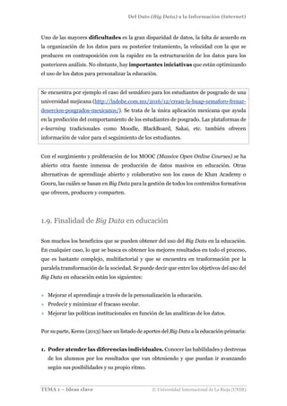 Del Dato (Big Data) a la Información (Internet)
TEMA 1 – Ideas clave © Universidad Internacional de La Rioja (UNIR)
Uno de las mayores dificultades es la gran disparidad de datos, la falta de acuerdo en
la organización de los datos para su posterior tratamiento, la velocidad con la que se
producen en contraposición con la rapidez en la estructuración de los datos para los
posteriores análisis. No obstante, hay importantes iniciativas que están optimizando
el uso de los datos para personalizar la educación.
Se encuentra por ejemplo el caso del semáforo para los estudiantes de posgrado de una
universidad mejicana (http://ladobe.com.mx/2016/12/crean-la-buap-semaforo-frenar-
desercion-posgrados-mexicanos/). Se trata de la única aplicación mexicana que ayuda
en la predicción del comportamiento de los estudiantes de posgrado. Las plataformas de
e-learning tradicionales como Moodle, BlackBoard, Sakai, etc. también ofrecen
información de valor para el seguimiento de los estudiantes.
Con el surgimiento y proliferación de los MOOC (Massive Open Online Courses) se ha
abierto otra fuente inmensa de producción de datos masivos en educación. Otras
alternativas de aprendizaje abierto y colaborativo son los casos de Khan Academy o
Gooru, las cuáles se basan en Big Data para la gestión de todos los contenidos formativos
que ofrecen, producen y comparten.
1.9. Finalidad de Big Data en educación
Son muchos los beneficios que se pueden obtener del uso del Big Data en la educación.
En cualquier caso, lo que se busca es obtener los mejores resultados en todo el proceso,
que es bastante complejo, multifactorial y que se encuentra en trasformación por la
paralela transformación de la sociedad. Se puede decir que entre los objetivos del uso del
Big Data en educación están los siguientes:
» Mejorar el aprendizaje a través de la personalización la educación.
» Predecir y minimizar el fracaso escolar.
» Mejorar las políticas institucionales en función de las analíticas de los datos.
Por su parte, Kerns (2013) hace un listado de aportes del Big Data a la educación primaria:
1. Poder atender las diferencias individuales. Conocer las habilidades y destrezas
de los alumnos por los resultados que van obteniendo y que puedan ir avanzando
según sus posibilidades y su propio ritmo.
 