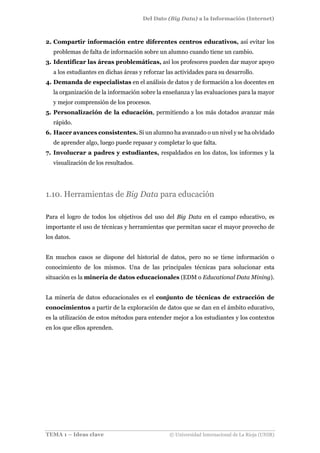 Del Dato (Big Data) a la Información (Internet)
TEMA 1 – Ideas clave © Universidad Internacional de La Rioja (UNIR)
2. Compartir información entre diferentes centros educativos, así evitar los
problemas de falta de información sobre un alumno cuando tiene un cambio.
3. Identificar las áreas problemáticas, así los profesores pueden dar mayor apoyo
a los estudiantes en dichas áreas y reforzar las actividades para su desarrollo.
4. Demanda de especialistas en el análisis de datos y de formación a los docentes en
la organización de la información sobre la enseñanza y las evaluaciones para la mayor
y mejor comprensión de los procesos.
5. Personalización de la educación, permitiendo a los más dotados avanzar más
rápido.
6. Hacer avances consistentes. Si un alumno ha avanzado o un nivel y se ha olvidado
de aprender algo, luego puede repasar y completar lo que falta.
7. Involucrar a padres y estudiantes, respaldados en los datos, los informes y la
visualización de los resultados.
1.10. Herramientas de Big Data para educación
Para el logro de todos los objetivos del uso del Big Data en el campo educativo, es
importante el uso de técnicas y herramientas que permitan sacar el mayor provecho de
los datos.
En muchos casos se dispone del historial de datos, pero no se tiene información o
conocimiento de los mismos. Una de las principales técnicas para solucionar esta
situación es la minería de datos educacionales (EDM o Educational Data Mining).
La minería de datos educacionales es el conjunto de técnicas de extracción de
conocimientos a partir de la exploración de datos que se dan en el ámbito educativo,
es la utilización de estos métodos para entender mejor a los estudiantes y los contextos
en los que ellos aprenden.
 