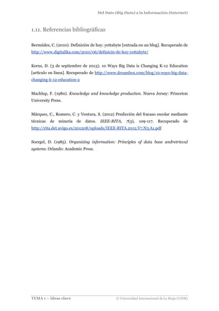 Del Dato (Big Data) a la Información (Internet)
TEMA 1 – Ideas clave © Universidad Internacional de La Rioja (UNIR)
1.11. Referencias bibliográficas
Bermúdez, C. (2010). Definición de hoy: yottabyte [entrada en un blog]. Recuperado de
http://www.digitalika.com/2010/06/definicin-de-hoy-yottabyte/
Kerns, D. (3 de septiembre de 2013). 10 Ways Big Data is Changing K-12 Education
[artículo en línea]. Recuperado de http://www.dreambox.com/blog/10-ways-big-data-
changing-k-12-education-2
Machlup, F. (1980). Knowledge and knowledge production. Nueva Jersey: Princeton
University Press.
Márquez, C., Romero, C. y Ventura, S. (2012) Predicción del fracaso escolar mediante
técnicas de minería de datos. IEEE-RITA, 7(3), 109-117. Recuperado de
http://rita.det.uvigo.es/201208/uploads/IEEE-RITA.2012.V7.N3.A1.pdf
Soergel, D. (1985). Organizing information: Principles of data base andretrieval
systems. Orlando: Academic Press.
 