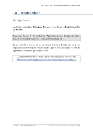 Del Dato (Big Data) a la Información (Internet)
TEMA 1 – Lo + recomendado © Universidad Internacional de La Rioja (UNIR)
Lo + recomendado
No dejes de leer…
Aplicando minería de datos para descubrir rutas de aprendizaje frecuentes
en Moodle
Bogarín, A., Romero, C. y Cerezo, R. (2016). Aplicando minería de datos para descubrir
rutas de aprendizaje frecuentes en Moodle. Edmetic, 5(1), 73-92.
En este artículo se propone un uso de técnicas de minería de datos con las que se
organizan a los alumnos de un curso en Moodle según su tipo, para conocer sus rutas de
aprendizaje y los factores que influyen en ello.
Accede al artículo a través del aula virtual o desde la siguiente dirección web:
https://www.uco.es/ucopress/ojs/index.php/edmetic/article/view/4017/3845
 