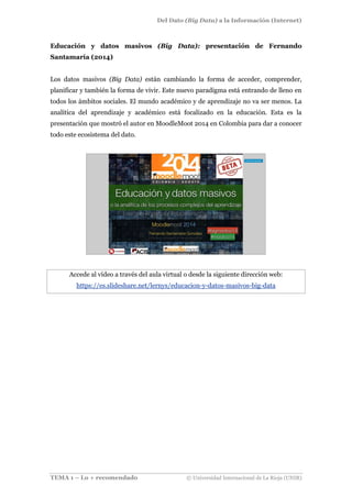 Del Dato (Big Data) a la Información (Internet)
TEMA 1 – Lo + recomendado © Universidad Internacional de La Rioja (UNIR)
Educación y datos masivos (Big Data): presentación de Fernando
Santamaría (2014)
Los datos masivos (Big Data) están cambiando la forma de acceder, comprender,
planificar y también la forma de vivir. Este nuevo paradigma está entrando de lleno en
todos los ámbitos sociales. El mundo académico y de aprendizaje no va ser menos. La
analítica del aprendizaje y académico está focalizado en la educación. Esta es la
presentación que mostró el autor en MoodleMoot 2014 en Colombia para dar a conocer
todo este ecosistema del dato.
Accede al vídeo a través del aula virtual o desde la siguiente dirección web:
https://es.slideshare.net/lernys/educacion-y-datos-masivos-big-data
 