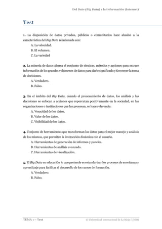 Del Dato (Big Data) a la Información (Internet)
TEMA 1 – Test © Universidad Internacional de La Rioja (UNIR)
Test
1. La disposición de datos privados, públicos o comunitarios hace alusión a la
característica del Big Data relacionada con:
A. La velocidad.
B. El volumen.
C. La variedad
2. La minería de datos abarca el conjunto de técnicas, métodos y acciones para extraer
información de los grandes volúmenes de datos para darle significado y favorecer la toma
de decisiones.
A. Verdadero.
B. Falso.
3. En el ámbito del Big Data, cuando el procesamiento de datos, los análisis y las
decisiones se enfocan a acciones que repercutan positivamente en la sociedad, en las
organizaciones o instituciones que las procesan, se hace referencia:
A. Veracidad de los datos.
B. Valor de los datos.
C. Visibilidad de los datos.
4. Conjunto de herramientas que transforman los datos para el mejor manejo y análisis
de los mismos, que permiten la interacción dinámica con el usuario.
A. Herramientas de generación de informes y paneles.
B. Herramientas de análisis avanzado.
C. Herramientas de visualización.
5. El Big Data en educación lo que pretende es estandarizar los procesos de enseñanza y
aprendizaje para facilitar el desarrollo de los cursos de formación.
A. Verdadero.
B. Falso.
 