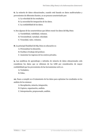 Del Dato (Big Data) a la Información (Internet)
TEMA 1 – Test © Universidad Internacional de La Rioja (UNIR)
6. La minería de datos educacionales, cuando está basada en datos multivariados y
provenientes de diferentes fuentes, es un proceso caracterizado por:
A. La velocidad de los resultados.
B. La necesidad de integración de los datos.
C. La confiabilidad de los datos.
7. Son algunas de las características que deben reunir los datos del Big Data:
A. Variabilidad, visibilidad, volumen.
B. Verosimilitud, variedad, velocidad.
C. Veracidad, valor, volumen.
8. La principal finalidad del Big Data en educación es:
A. Personalizar la educación.
B. Facilitar el trabajo del profesor.
C. Aumentar los ingresos de los centros privados.
9. Las analíticas de aprendizaje y métodos de minería de datos educacionales solo
consideran los datos que se obtienen de los LSM por considerarlos de mayor
confiabilidad que los provenientes de las herramientas web 2.0.
A. Verdadero.
B. Falso.
10. Fases a cumplir en el tratamiento de los datos para optimizar los resultados en los
análisis de los mismos:
A. Recopilación, minería, integración.
B. Captura, organización, análisis.
C. Interpretación, preprocesado, análisis.
 