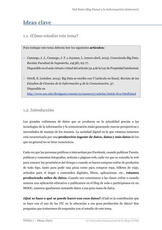 Del Dato (Big Data) a la Información (Internet)
TEMA 1 – Ideas clave © Universidad Internacional de La Rioja (UNIR)
Ideas clave
1.1. ¿Cómo estudiar este tema?
Para trabajar este tema deberás leer los siguientes artículos:
» Camargo, J. J., Camargo, J. F. y Joyanes, L. (enero-abril, 2015). Conociendo Big Data.
Revista Facultad de Ingeniería, 24(38), 63-77.
Disponible en el aula virtual e virtud del artículo 32.4 de la Ley de Propiedad Intelectual.
» Ortoll, E. (octubre, 2014). Big Data se escribe con V [artículo en línea]. Revista de los
Estudios de Ciencias de la Información y de la Comunicación, 37.
Disponible en
http://www.uoc.edu/divulgacio/comein/es/numero37/articles/Article-Eva-Ortoll.html
1.2. Introducción
Los grandes volúmenes de datos que se producen en la actualidad gracias a las
tecnologías de la información y la comunicación están generando nuevas perspectivas y
necesidades de manejo de los mismos. La sociedad digital en la que estamos inmersos
está caracterizada por una producción ingente de datos, datos y más datos de los
que en general no se tiene consciencia.
Cada vez que las personas publican o interactúan por Facebook, cuando publican Tweets,
publican y comentan fotografías, noticias o páginas web, cada vez que se consulta la web
para conocer los pronósticos del tiempo o cuando se hacen compras online de productos
de todo tipo, tanto para pedir una pizza como para comprar ropa, billetes de viaje,
artículos para el hogar o contenidos digitales, libros, aplicaciones, etc., estamos
produciendo miles de datos. Cuando nos conectamos a las clases online o cuando
usamos una aplicación educativa o publicamos en el blog de aula o participamos en un
MOOC, estamos igualmente sumando datos a esa gran masa de datos.
¿Qué se hace o qué se puede hacer con esos datos? ¿Cuál es la contribución que
se hace con el uso de las TIC en la educación a esa gran producción de datos? Son
preguntas que trataremos de responder con el estudio de este tema.
 