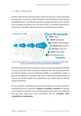 Del Dato (Big Data) a la Información (Internet)
TEMA 1 – Ideas clave © Universidad Internacional de La Rioja (UNIR)
1.3. ¿Qué es Big Data?
El término Big Data hace referencia al gran volumen de datos que se están produciendo
continuamente a través de los medios electrónicos. Esta producción de datos proviene
de múltiples fuentes, son de diferente naturaleza y además se producen a gran velocidad.
Con esta imagen nos podemos hacer una idea de cómo va creciendo la producción de
información, la velocidad y algunas de la fuentes a través de las que se produce.
Figura 1. Big Data. Fuente: https://community.hpe.com/t5/IT-Operations-Management-ITOM/A-BIG-
brother-for-your-BIG-data-environment/ba-p/6284087#.WRMzIuXyhPZ
El concepto de Big Data fue introducido por primera vez por Roger Magoulas de O’Reilly
en 2005 y lo hizo para definir aquella gran cantidad de datos que no podía gestionarse
por medio de técnicas y procesos tradicionales debido a su complejidad y tamaño. A
partir de esa definición, el concepto de Big Data se estudió desde distintos puntos de
vista, ya que permitió indagar en las implicaciones que existían desde los distintos
campos involucrados.
En esos momentos se determinó que el Big Data constaba de tres facetas diferentes,
denominadas las tres V de Big Data: volumen, velocidad y variedad. Sin embargo,
con la evolución en el tiempo, el uso y el procesamiento de los mismos se ha establecido
que estos datos deben tener otras características que son veracidad, valor,
variabilidad y visualización.
 