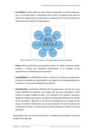 Del Dato (Big Data) a la Información (Internet)
TEMA 1 – Ideas clave © Universidad Internacional de La Rioja (UNIR)
» Veracidad: los datos deben ser reales, deben corresponder con lo que señalan que
son y no con datos falsos. La depuración de los datos y la limpieza de las bases de
datos de las organizaciones o instituciones es un paso previo a la toma de decisiones
sobre la base de los datos de los que dispone.
Figura 5. Big Data: 7 V. Fuente: http://www.impactradius.com/blog/7-vs-big-data/
» Valor: toda la producción y procesamiento de datos, los análisis y decisiones deben
conducir a acciones que repercutan positivamente en la sociedad, en las
organizaciones o instituciones que las procesan.
» Variabilidad: la variabilidad de los datos se refiere a la variación que pueden tener
los datos, los cambios que experimentan y que impactan en la homogeneización de
los mismos, así como las posibilidades de predicción.
» Visualización: característica definitoria de los grandes datos. En este caso, toma
mucho significado la expresión «una imagen vale más que mil palabras». Poder
traducir la ingente cantidad de datos y los resultados de los análisis a esquemas,
diagramas o gráficos que resuman o sinteticen la información obtenida de los análisis
de los macrodatos o Big Data es otra de las necesidades que han surgido en este
campo. Es mucha la información que se puede transmitir con las herramientas de
visualización de datos, las cuales permiten percibir tendencias y facilitar la toma de
decisiones.
Como puede verse, son muchos los elementos a considerar para considerar una fuente
de datos como Big Data.
 
