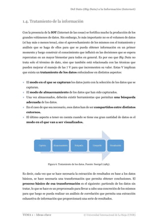 Del Dato (Big Data) a la Información (Internet)
TEMA 1 – Ideas clave © Universidad Internacional de La Rioja (UNIR)
1.4. Tratamiento de la información
Con la presencia de la IOT (Internet de las cosas) se fortifica mucho la producción de los
grandes volúmenes de datos. Sin embargo, lo más importante no es el volumen de datos
(si hay más o menos teras), sino el aprovechamiento de los mismos con el tratamiento y
análisis que se haga de ellos para que se pueda obtener información en un primer
momento y luego construir el conocimiento que influirá en las decisiones que se espera
repercutan en un mayor bienestar para todos en general. Es por eso que Big Data no
trata solo el término de dato, sino que también está relacionada con las técnicas que
pueden mejorar el manejo de las 7 V para que incrementen su valor. Estas V implican
que exista un tratamiento de los datos enfocándose en distintos aspectos:
» El modo en el que se capturan los datos junto con la selección de los datos que se
capturan.
» El modo de almacenamiento de los datos que han sido capturados.
» Una vez almacenados, deberán existir herramientas que permitan una búsqueda
adecuada de los datos.
» En el caso de que sea necesario, esos datos han de ser compartidos entre distintos
entornos.
» El último aspecto a tener en cuenta cuando se tiene esa gran cantidad de datos es el
modo en el que van a ser visualizados.
Figura 6. Tratamiento de los datos. Fuente: Soergel (1985).
Es decir, cada vez que se hace necesaria la extracción de resultados en base a los datos
básicos, se hace necesaria una transformación que permita obtener conclusiones. El
proceso básico de esa transformación es el siguiente: partiendo de los datos sin
tratar, lo que se hace es un preprocesado para llevar a cabo una concreción de los mismos
para que luego se pueda realizar un análisis de correlación que permita una extracción
exhaustiva de información que proporcionará una serie de resultados.
 