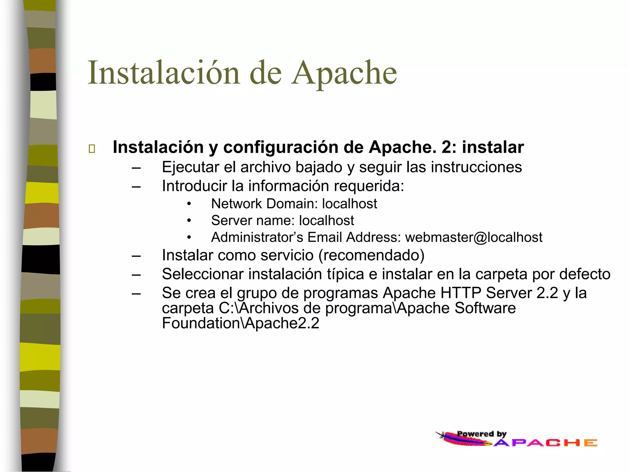 Instalación de Apache
Instalación y configuración de Apache. 2: instalar
– Ejecutar el archivo bajado y seguir las instrucciones
– Introducir la información requerida:
• Network Domain: localhost
• Server name: localhost
• Administrator’s Email Address: webmaster@localhost
– Instalar como servicio (recomendado)
– Seleccionar instalación típica e instalar en la carpeta por defecto
– Se crea el grupo de programas Apache HTTP Server 2.2 y la
carpeta C:Archivos de programaApache Software
FoundationApache2.2
 