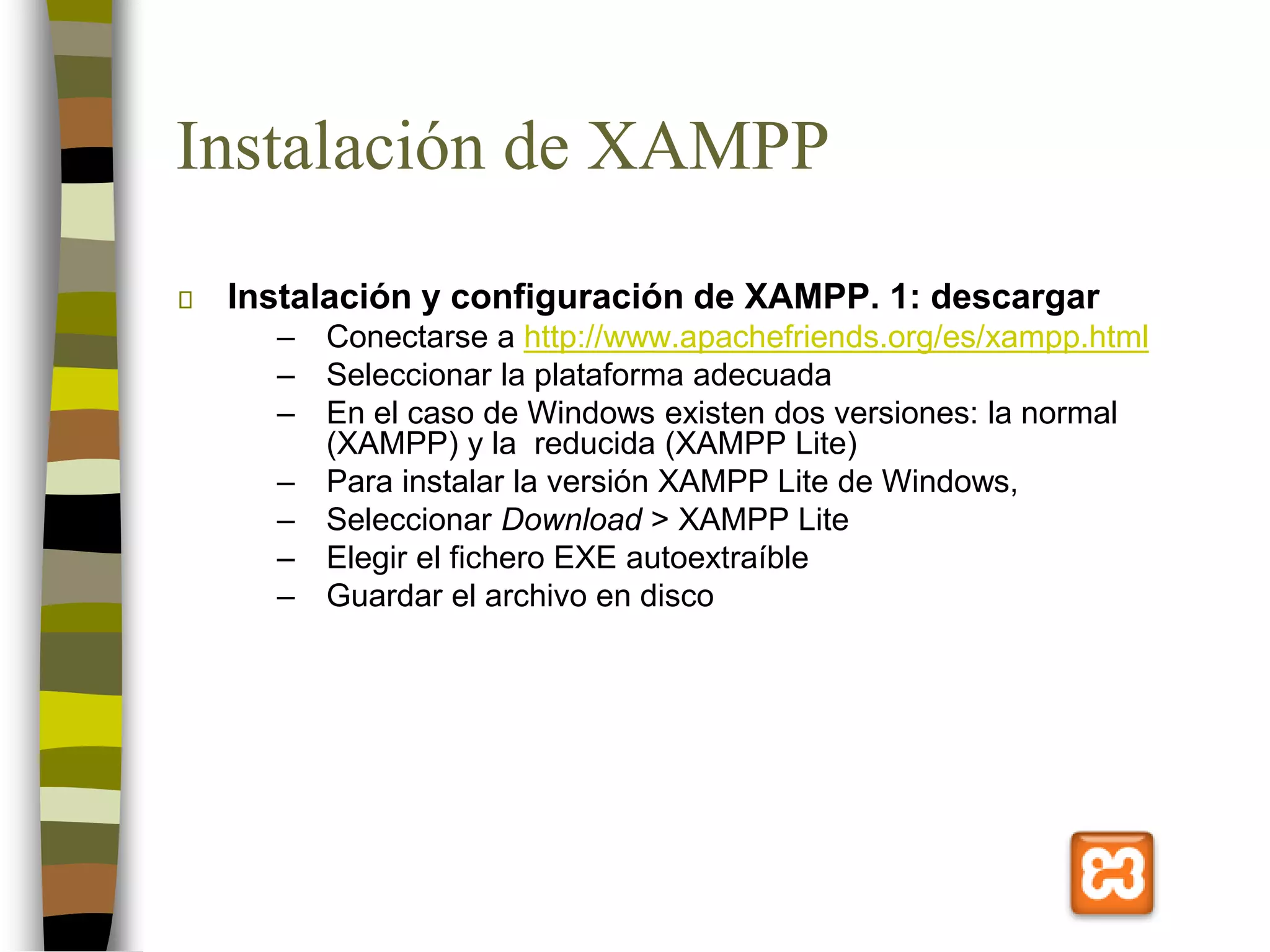 Instalación de XAMPP
Instalación y configuración de XAMPP. 1: descargar
– Conectarse a http://www.apachefriends.org/es/xampp.html
– Seleccionar la plataforma adecuada
– En el caso de Windows existen dos versiones: la normal
(XAMPP) y la reducida (XAMPP Lite)
– Para instalar la versión XAMPP Lite de Windows,
– Seleccionar Download > XAMPP Lite
– Elegir el fichero EXE autoextraíble
– Guardar el archivo en disco
 