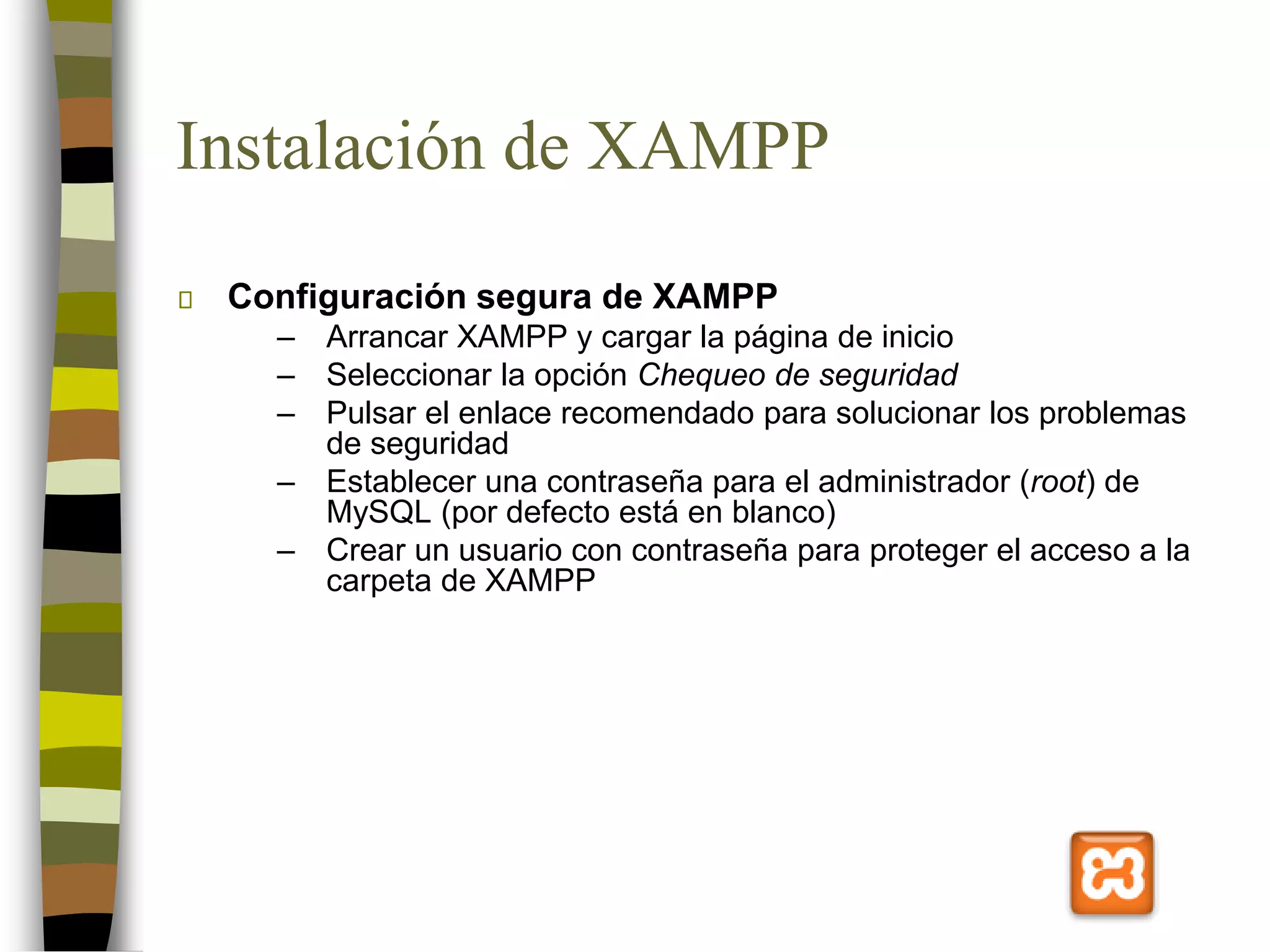Instalación de XAMPP
Configuración segura de XAMPP
– Arrancar XAMPP y cargar la página de inicio
– Seleccionar la opción Chequeo de seguridad
– Pulsar el enlace recomendado para solucionar los problemas
de seguridad
– Establecer una contraseña para el administrador (root) de
MySQL (por defecto está en blanco)
– Crear un usuario con contraseña para proteger el acceso a la
carpeta de XAMPP
 