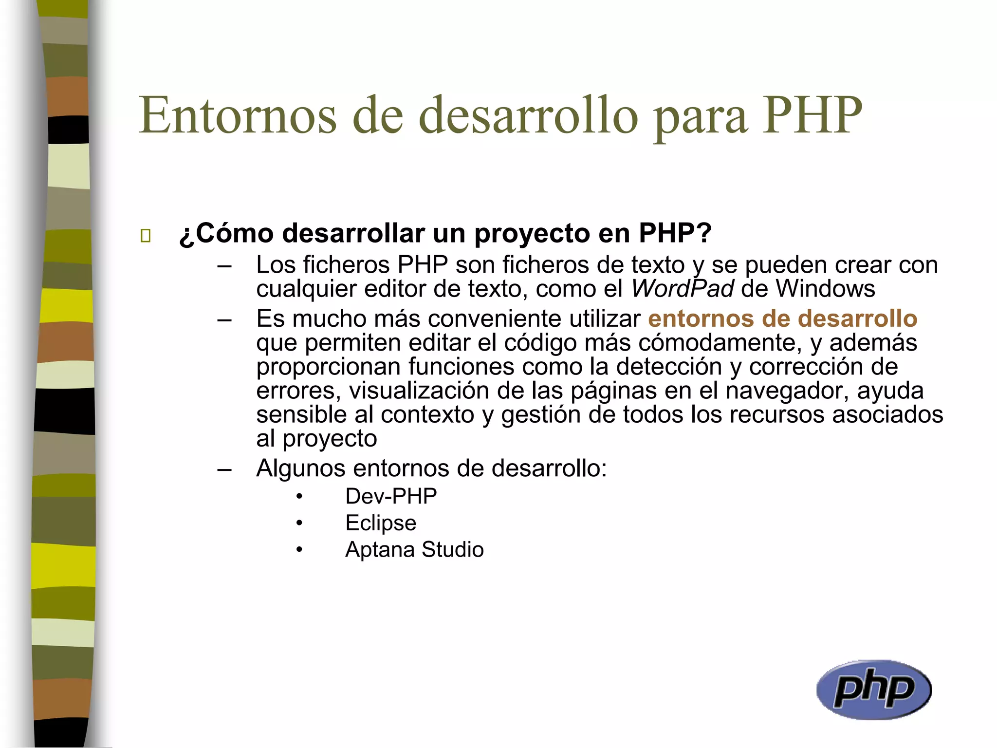 Entornos de desarrollo para PHP
¿Cómo desarrollar un proyecto en PHP?
– Los ficheros PHP son ficheros de texto y se pueden crear con
cualquier editor de texto, como el WordPad de Windows
– Es mucho más conveniente utilizar entornos de desarrollo
que permiten editar el código más cómodamente, y además
proporcionan funciones como la detección y corrección de
errores, visualización de las páginas en el navegador, ayuda
sensible al contexto y gestión de todos los recursos asociados
al proyecto
– Algunos entornos de desarrollo:
• Dev-PHP
• Eclipse
• Aptana Studio
 