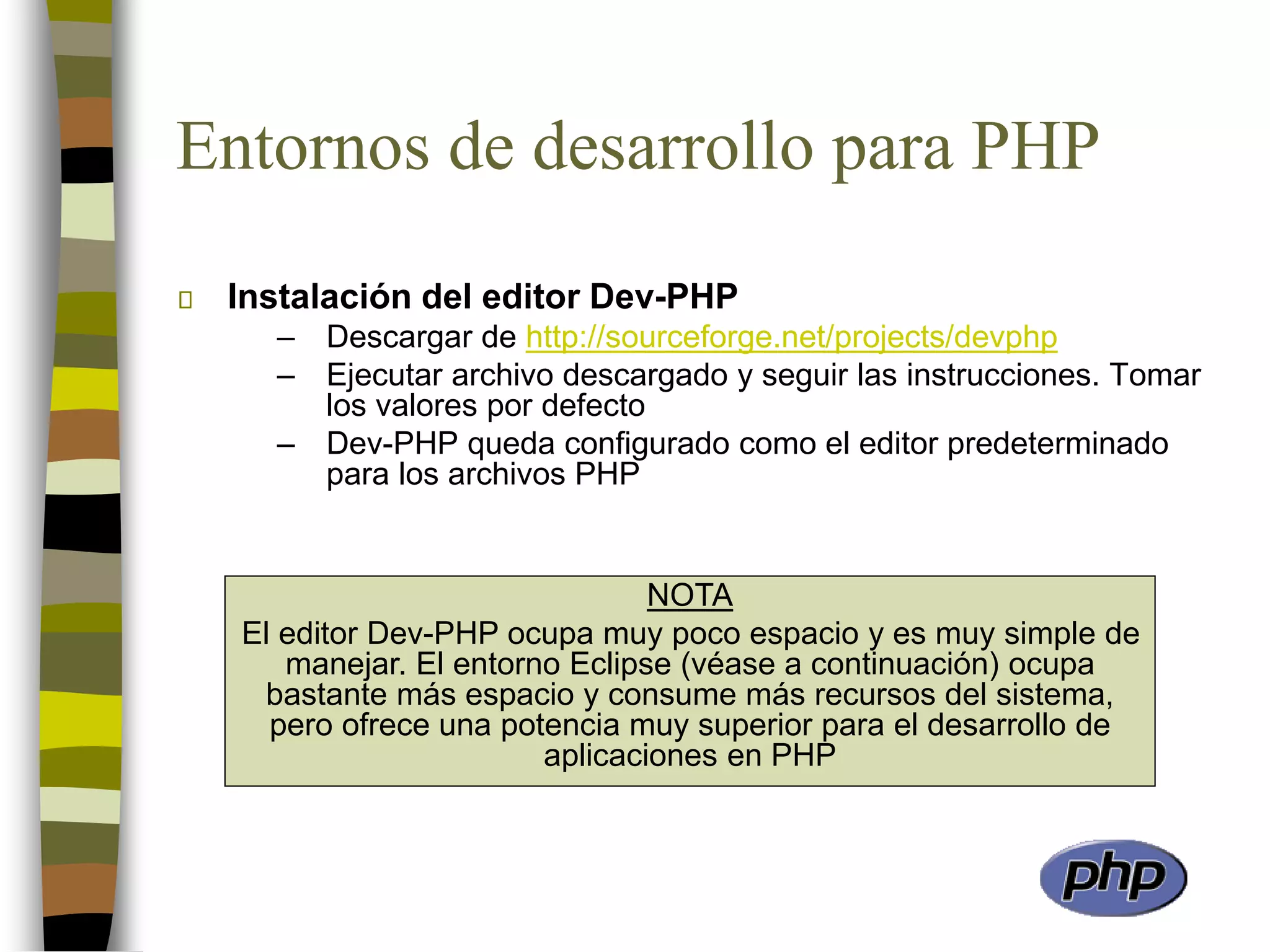 Entornos de desarrollo para PHP
Instalación del editor Dev-PHP
– Descargar de http://sourceforge.net/projects/devphp
– Ejecutar archivo descargado y seguir las instrucciones. Tomar
los valores por defecto
– Dev-PHP queda configurado como el editor predeterminado
para los archivos PHP
NOTA
El editor Dev-PHP ocupa muy poco espacio y es muy simple de
manejar. El entorno Eclipse (véase a continuación) ocupa
bastante más espacio y consume más recursos del sistema,
pero ofrece una potencia muy superior para el desarrollo de
aplicaciones en PHP
 
