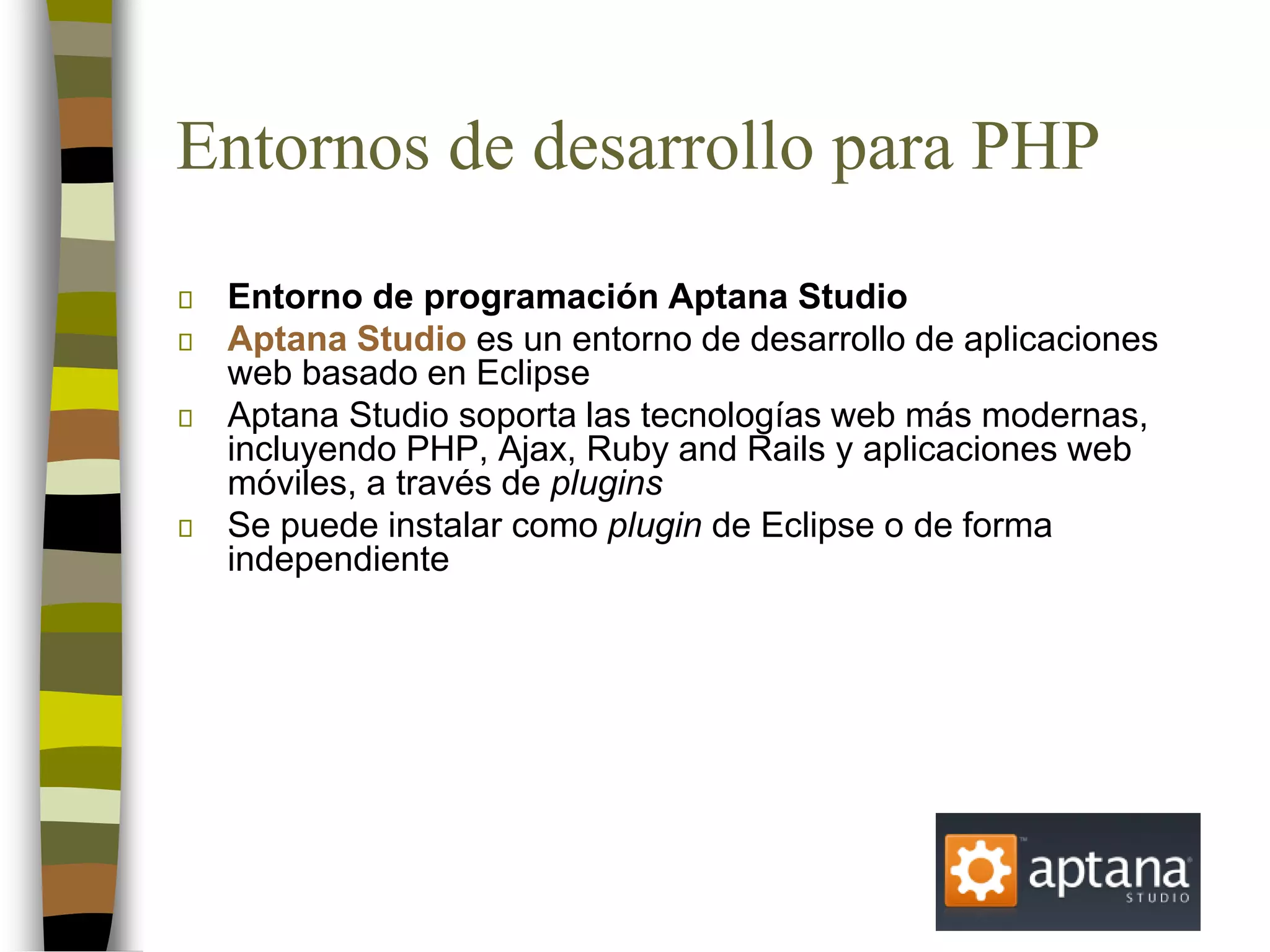 Entornos de desarrollo para PHP
Entorno de programación Aptana Studio
Aptana Studio es un entorno de desarrollo de aplicaciones
web basado en Eclipse
Aptana Studio soporta las tecnologías web más modernas,
incluyendo PHP, Ajax, Ruby and Rails y aplicaciones web
móviles, a través de plugins
Se puede instalar como plugin de Eclipse o de forma
independiente
 