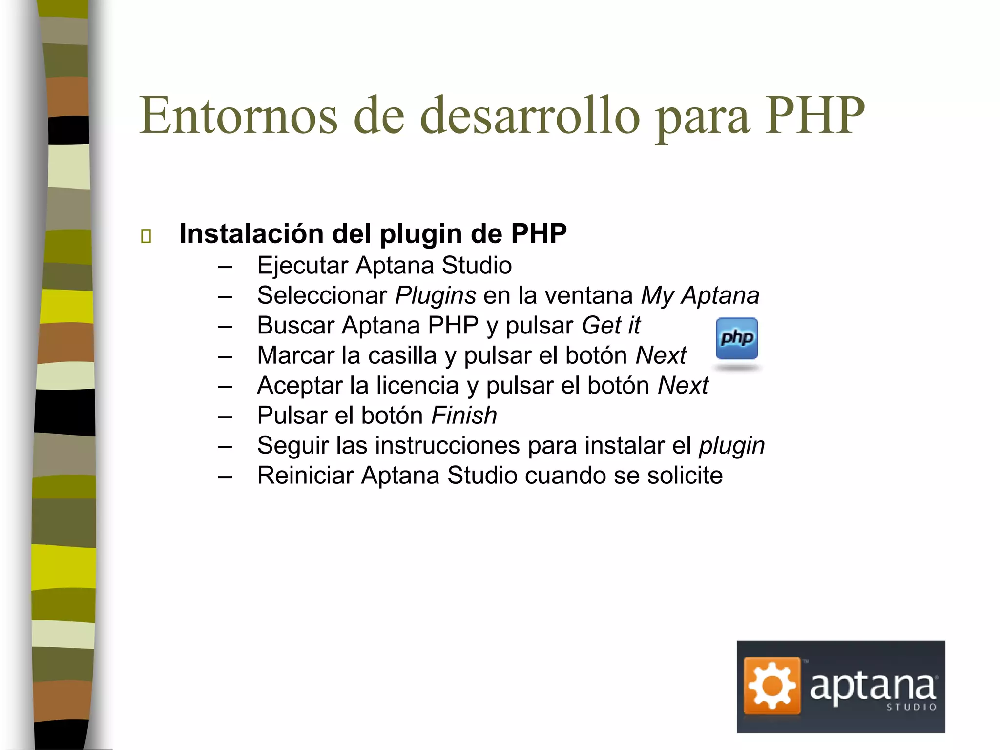 Entornos de desarrollo para PHP
Instalación del plugin de PHP
– Ejecutar Aptana Studio
– Seleccionar Plugins en la ventana My Aptana
– Buscar Aptana PHP y pulsar Get it
– Marcar la casilla y pulsar el botón Next
– Aceptar la licencia y pulsar el botón Next
– Pulsar el botón Finish
– Seguir las instrucciones para instalar el plugin
– Reiniciar Aptana Studio cuando se solicite
 