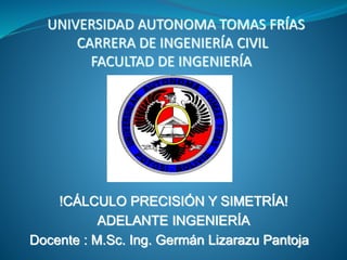 UNIVERSIDAD AUTONOMA TOMAS FRÍAS
CARRERA DE INGENIERÍA CIVIL
FACULTAD DE INGENIERÍA
!CÁLCULO PRECISIÓN Y SIMETRÍA!
ADELANTE INGENIERÍA
Docente : M.Sc. Ing. Germán Lizarazu Pantoja
 