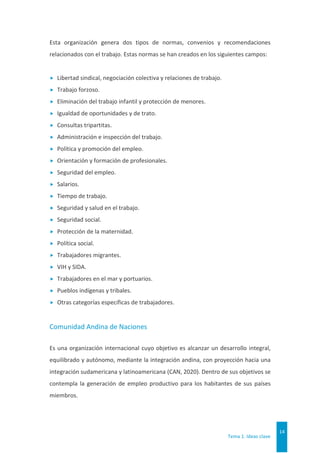 Tema 1. Ideas clave
14
Esta organización genera dos tipos de normas, convenios y recomendaciones
relacionados con el trabajo. Estas normas se han creados en los siguientes campos:
 Libertad sindical, negociación colectiva y relaciones de trabajo.
 Trabajo forzoso.
 Eliminación del trabajo infantil y protección de menores.
 Igualdad de oportunidades y de trato.
 Consultas tripartitas.
 Administración e inspección del trabajo.
 Política y promoción del empleo.
 Orientación y formación de profesionales.
 Seguridad del empleo.
 Salarios.
 Tiempo de trabajo.
 Seguridad y salud en el trabajo.
 Seguridad social.
 Protección de la maternidad.
 Política social.
 Trabajadores migrantes.
 VIH y SIDA.
 Trabajadores en el mar y portuarios.
 Pueblos indígenas y tribales.
 Otras categorías específicas de trabajadores.
Comunidad Andina de Naciones
Es una organización internacional cuyo objetivo es alcanzar un desarrollo integral,
equilibrado y autónomo, mediante la integración andina, con proyección hacia una
integración sudamericana y latinoamericana (CAN, 2020). Dentro de sus objetivos se
contempla la generación de empleo productivo para los habitantes de sus países
miembros.
 
