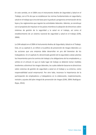 Tema 1. Ideas clave
15
En este sentido, en el 2004 crea el Instrumento Andino de Seguridad y Salud en el
Trabajo, con el fin de que se establezcan las normas fundamentales en seguridad y
salud en el trabajo que sirva de base para la gradual y progresiva armonización de las
leyes y los reglamentos que regulen las actividades laborales. Además, se constituye
con el propósito de impulsar en los países miembros la adopción de directrices sobre
sistemas de gestión de la seguridad y la salud en el trabajo, así como el
establecimiento de un sistema nacional de seguridad y salud en el trabajo (CAN,
2004).
La CAN adoptó en el 2004 el Instrumento Andino de Seguridad y Salud en el Trabajo.
Este, en su capítulo II, se refiere a la política de prevención de riesgos laborales y a
las acciones que una empresa debe desarrollar en pro del bienestar de los
trabajadores. En el capítulo III, denominado gestión de la seguridad y salud, plantea
los lineamientos para los centros de trabajo y las obligaciones de los empleadores, y
señala en el artículo 11 que en todo lugar de trabajo se deberán tomar medidas
tendientes a disminuir los riesgos laborales, las cuales deberán basarse en directrices
sobre sistemas de gestión de seguridad y salud en el trabajo y su entorno, como
responsabilidad social empresarial. Por otro lado, reconoce la importancia de la
participación de empleadores y trabajadores en la elaboración, implementación,
revisión y ajustes del plan integral de prevención de riesgos (CAN, 2004; Rodríguez-
Rojas, 2012).
 