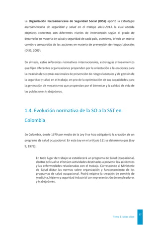 Tema 1. Ideas clave
17
La Organización Iberoamericana de Seguridad Social (OISS) aportó la Estrategia
iberoamericana de seguridad y salud en el trabajo 2010-2013, la cual aborda
objetivos concretos con diferentes niveles de intervención según el grado de
desarrollo en materia de salud y seguridad de cada país, asimismo, brinda un marco
común y compartido de las acciones en materia de prevención de riesgos laborales
(OISS, 2009).
En síntesis, estos referentes normativos internacionales, estrategias y lineamientos
que fijan diferentes organizaciones propenden por la orientación a las naciones para
la creación de sistemas nacionales de prevención de riesgos laborales y de gestión de
la seguridad y salud en el trabajo, en pro de la optimización de sus capacidades para
la generación de mecanismos que propendan por el bienestar y la calidad de vida de
las poblaciones trabajadoras.
1.4. Evolución normativa de la SO a la SST en
Colombia
En Colombia, desde 1979 por medio de la Ley 9 se hizo obligatorio la creación de un
programa de salud ocupacional. En esta Ley en el artículo 111 se determina que (Ley
9, 1979):
En todo lugar de trabajo se establecerá un programa de Salud Ocupacional,
dentro del cual se efectúen actividades destinadas a prevenir los accidentes
y las enfermedades relacionadas con el trabajo. Corresponde al Ministerio
de Salud dictar las normas sobre organización y funcionamiento de los
programas de salud ocupacional. Podrá exigirse la creación de comités de
medicina, higiene y seguridad industrial con representación de empleadores
y trabajadores.
 