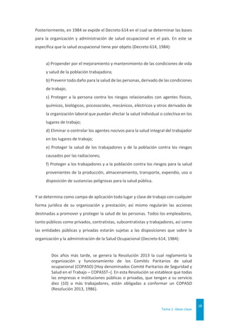 Tema 1. Ideas clave
18
Posteriormente, en 1984 se expide el Decreto 614 en el cual se determinar las bases
para la organización y administración de salud ocupacional en el país. En este se
especifica que la salud ocupacional tiene por objeto (Decreto 614, 1984):
a) Propender por el mejoramiento y mantenimiento de las condiciones de vida
y salud de la población trabajadora;
b) Prevenir todo daño para la salud de las personas, derivado de las condiciones
de trabajo;
c) Proteger a la persona contra los riesgos relacionados con agentes físicos,
químicos, biológicos, psicosociales, mecánicos, eléctricos y otros derivados de
la organización laboral que puedan afectar la salud individual o colectiva en los
lugares de trabajo;
d) Eliminar o controlar los agentes nocivos para la salud integral del trabajador
en los lugares de trabajo;
e) Proteger la salud de los trabajadores y de la población contra los riesgos
causados por las radiaciones;
f) Proteger a los trabajadores y a la población contra los riesgos para la salud
provenientes de la producción, almacenamiento, transporte, expendio, uso o
disposición de sustancias peligrosas para la salud pública.
Y se determina como campo de aplicación todo lugar y clase de trabajo con cualquier
forma jurídica de su organización y prestación; así mismo regularán las acciones
destinadas a promover y proteger la salud de las personas. Todos los empleadores,
tanto públicos como privados, contratistas, subcontratistas y trabajadores, así como
las entidades públicas y privadas estarán sujetas a las disposiciones que sobre la
organización y la administración de la Salud Ocupacional (Decreto 614, 1984):
Dos años más tarde, se genera la Resolución 2013 la cual reglamenta la
organización y funcionamiento de los Comités Paritarios de salud
ocupacional (COPASO) [Hoy denominados Comité Paritarios de Seguridad y
Salud en el Trabajo – COPASST–]. En esta Resolución se establece que todas
las empresas e instituciones públicas o privadas, que tengan a su servicio
diez (10) o más trabajadores, están obligadas a conformar un COPASO
(Resolución 2013, 1986).
 