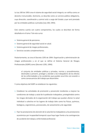 Tema 1. Ideas clave
20
La Ley 100 de 1993 crea el sistema de seguridad social integral y se ratifica como un
derecho irrenunciable. Asimismo, se describe como un servicio público obligatorio,
cuya dirección, coordinación y control está a cargo del Estado y que será prestado
por las entidades públicas o privadas (Ley 100, 1993).
Este sistema cuenta con cuatro componentes, los cuales se describen de forma
detallada en el tema 7 de este curso:
 Sistema general de pensiones.
 Sistema general de seguridad social en salud.
 Sistema general de riesgos profesionales.
 Servicios sociales complementarios.
Posteriormente, se crea el Decreto 1295 de 1994: Organización y administración de
riesgos profesionales y en el que se define el Sistema General de Riesgos
Profesionales (SGRP) como (Decreto 1295, 1994):
el conjunto de entidades públicas y privadas, normas y procedimientos,
destinados a prevenir, proteger y atender a los trabajadores de los efectos
de las enfermedades y los accidentes que puedan ocurrirles con ocasión o
como consecuencias del trabajo que desarrollan.
Y como objetivos del SGRP se establecen los siguientes:
1. Establecer las actividades de promoción y prevención tendientes a mejorar las
condiciones de trabajo y salud de la población trabajadora, protegiéndola contra
los riesgos derivados de la organización del trabajo que puedan afectar la salud
individual o colectiva en los lugares de trabajo tales como los físicos, químicos,
biológicos, ergonómicos, psicosociales, de saneamiento y de seguridad.
2. Fijar las prestaciones de atención de la salud de los trabajadores y las prestaciones
económicas por incapacidad temporal a que haya lugar frente a las contingencias
de accidente de trabajo y enfermedad profesional.
 