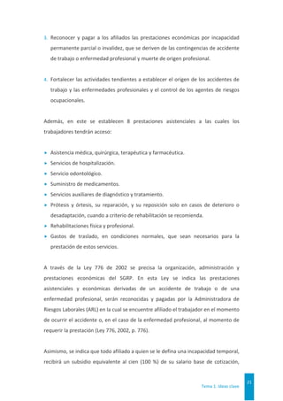 Tema 1. Ideas clave
21
3. Reconocer y pagar a los afiliados las prestaciones económicas por incapacidad
permanente parcial o invalidez, que se deriven de las contingencias de accidente
de trabajo o enfermedad profesional y muerte de origen profesional.
4. Fortalecer las actividades tendientes a establecer el origen de los accidentes de
trabajo y las enfermedades profesionales y el control de los agentes de riesgos
ocupacionales.
Además, en este se establecen 8 prestaciones asistenciales a las cuales los
trabajadores tendrán acceso:
 Asistencia médica, quirúrgica, terapéutica y farmacéutica.
 Servicios de hospitalización.
 Servicio odontológico.
 Suministro de medicamentos.
 Servicios auxiliares de diagnóstico y tratamiento.
 Prótesis y órtesis, su reparación, y su reposición solo en casos de deterioro o
desadaptación, cuando a criterio de rehabilitación se recomienda.
 Rehabilitaciones física y profesional.
 Gastos de traslado, en condiciones normales, que sean necesarios para la
prestación de estos servicios.
A través de la Ley 776 de 2002 se precisa la organización, administración y
prestaciones económicas del SGRP. En esta Ley se indica las prestaciones
asistenciales y económicas derivadas de un accidente de trabajo o de una
enfermedad profesional, serán reconocidas y pagadas por la Administradora de
Riesgos Laborales (ARL) en la cual se encuentre afiliado el trabajador en el momento
de ocurrir el accidente o, en el caso de la enfermedad profesional, al momento de
requerir la prestación (Ley 776, 2002, p. 776).
Asimismo, se indica que todo afiliado a quien se le defina una incapacidad temporal,
recibirá un subsidio equivalente al cien (100 %) de su salario base de cotización,
 