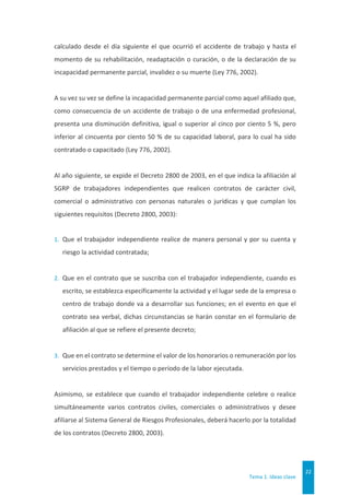 Tema 1. Ideas clave
22
calculado desde el día siguiente el que ocurrió el accidente de trabajo y hasta el
momento de su rehabilitación, readaptación o curación, o de la declaración de su
incapacidad permanente parcial, invalidez o su muerte (Ley 776, 2002).
A su vez su vez se define la incapacidad permanente parcial como aquel afiliado que,
como consecuencia de un accidente de trabajo o de una enfermedad profesional,
presenta una disminución definitiva, igual o superior al cinco por ciento 5 %, pero
inferior al cincuenta por ciento 50 % de su capacidad laboral, para lo cual ha sido
contratado o capacitado (Ley 776, 2002).
Al año siguiente, se expide el Decreto 2800 de 2003, en el que indica la afiliación al
SGRP de trabajadores independientes que realicen contratos de carácter civil,
comercial o administrativo con personas naturales o jurídicas y que cumplan los
siguientes requisitos (Decreto 2800, 2003):
1. Que el trabajador independiente realice de manera personal y por su cuenta y
riesgo la actividad contratada;
2. Que en el contrato que se suscriba con el trabajador independiente, cuando es
escrito, se establezca específicamente la actividad y el lugar sede de la empresa o
centro de trabajo donde va a desarrollar sus funciones; en el evento en que el
contrato sea verbal, dichas circunstancias se harán constar en el formulario de
afiliación al que se refiere el presente decreto;
3. Que en el contrato se determine el valor de los honorarios o remuneración por los
servicios prestados y el tiempo o período de la labor ejecutada.
Asimismo, se establece que cuando el trabajador independiente celebre o realice
simultáneamente varios contratos civiles, comerciales o administrativos y desee
afiliarse al Sistema General de Riesgos Profesionales, deberá hacerlo por la totalidad
de los contratos (Decreto 2800, 2003).
 