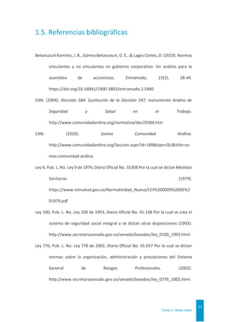 Tema 1. Ideas clave
27
1.5. Referencias bibliográficas
Betancourt Ramírez, J. B., Gómez Betancourt, G. E., & Lagos Cortés, D. (2019). Normas
vinculantes y no vinculantes en gobierno corporativo: Un análisis para la
asamblea de accionistas. Entramado, 15(2), 28-44.
https://doi.org/10.18041/1900-3803/entramado.2.5480
CAN. (2004). Decisión 584. Sustitución de la Decisión 547, Instrumento Andino de
Seguridad y Salud en el Trabajo.
http://www.comunidadandina.org/normativa/dec/D584.htm
CAN. (2020). Somos Comunidad Andina.
http://www.comunidadandina.org/Seccion.aspx?id=189&tipo=QU&title=so
mos-comunidad-andina
Ley 9, Pub. L. No. Ley 9 de 1979, Diario Oficial No. 35308 Por la cual se dictan Medidas
Sanitarias (1979).
https://www.minsalud.gov.co/Normatividad_Nuevo/LEY%200009%20DE%2
01979.pdf
Ley 100, Pub. L. No. Ley 100 de 1993, Diario Oficial No. 41.148 Por la cual se crea el
sistema de seguridad social integral y se dictan otras disposiciones (1993).
http://www.secretariasenado.gov.co/senado/basedoc/ley_0100_1993.html
Ley 776, Pub. L. No. Ley 776 de 2002, Diario Oficial No. 45.037 Por la cual se dictan
normas sobre la organización, administración y prestaciones del Sistema
General de Riesgos Profesionales. (2002).
http://www.secretariasenado.gov.co/senado/basedoc/ley_0776_2002.html
 