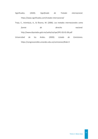 Tema 1. Ideas clave
31
Significados. (2020). Significado de Tratado internacional.
https://www.significados.com/tratado-internacional/
Trejo, E., Arámbula, A., & Álvarez, M. (2006). Los tratados internacionales como
fuente de derecho nacional.
http://www.diputados.gob.mx/sedia/sia/spe/SPE-ISS-01-06.pdf
Universidad de los Andes. (2020). Listado de Comisiones.
https://congresovisible.uniandes.edu.co/comisiones/#tab=3
 