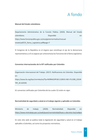 Tema 1. A fondo
32
A fondo
Manual del Estado colombiano
Departamento Administrativo de la Función Pública. (2020). Manual del Estado
colombiano. Disponible en:
https://www.funcionpublica.gov.co/eva/gestornormativo/manual-
estado/pdf/25_Rama_Legislativa.pdf#page=7
El Congreso de la República es el órgano que constituye el eje de la democracia
representativa y a él se asignan por antonomasia las funciones de la Rama Legislativa.
Convenios internacionales de la OIT ratificados por Colombia
Organización Internacional del Trabajo. (2017). Ratificaciones de Colombia. Disponible
en:
https://www.ilo.org/dyn/normlex/es/f?p=NORMLEXPUB:11200:0::NO::P11200_COUN
TRY_ID:102595
61 convenios ratificados por Colombia de los cuales 52 están en vigor.
Normatividad de seguridad y salud en el trabajo vigente y aplicable en Colombia
Ministerio de trabajo. (2020). Normatividad. Disponible en:
https://www.mintrabajo.gov.co/web/guest/normatividad/leyes-y-decretos-ley/codigos
En este sitio web se publica toda la legislación de seguridad y salud en el trabajo
aplicable a Colombia, así como los proyectos normativos.
 