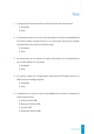 Tema 1. Test
33
Test
1. La organización electoral pertenece al Poder Ejecutivo del nivel Nacional:
A. Verdadero.
B. Falso.
2. La Pirámide de Kelsen se creó con el fin de establecer el orden de aplicabilidad de
las normas jurídicas, de igual manera, es un criterio para solucionar las posibles
contradicciones entre normas de distinto rango.
A. Verdadero.
B. Falso.
3. Las resoluciones son un conjunto de reglas relacionadas con el comportamiento
que se debe adoptar en la sociedad.
A. Verdadero.
B. Falso.
4. Las normas creadas por la Organización Internacional del Trabajo requieren un
doble proceso de diálogo tripartito.
A. Verdadero.
B. Falso.
5. La legislación en la que en la que se hizo obligatorio la creación un programa de
salud ocupacional fue:
A. Decreto 614 de 1984.
B. Resolución 2013 de 1986.
C. Ley 9 de 1979.
D. Resolución 1016 de 1989.
 