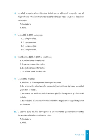 Tema 1. Test
34
6. La salud ocupacional en Colombia incluía en su objeto el propender por el
mejoramiento y mantenimiento de las condiciones de vida y salud de la población
trabajadora.
A. Verdadero.
B. Falso.
7. La Ley 100 de 1993 contempla:
A. 2 componentes.
B. 3 componentes.
C. 4 componentes.
D. 5 componentes.
8. En el Decreto 1295 de 1994 se establecen:
A. 4 prestaciones asistenciales.
B. 6 prestaciones asistenciales.
C. 8 prestaciones asistenciales.
D. 10 prestaciones asistenciales.
9. La Ley 1562 de 2012:
A. Modifica el sistema general de riesgos laborales.
B. Da orientación sobre la conformación de los comités paritarios de seguridad
y salud en el trabajo.
C. Establece los requisitos del sistema de gestión de seguridad y salud en el
trabajo.
D. Establece los estándares mínimos del sistema de gestión de seguridad y salud
en el trabajo.
10. El Decreto 1072 de 2015 corresponde a un documento que compila diferentes
decretos relacionados con el sector salud.
A. Verdadero.
B. Falso.
 