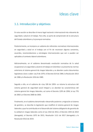Tema 1. Ideas clave
4
Ideas clave
1.1. Introducción y objetivos
En esta sección se describe el marco legal nacional e internacional más relevante de
seguridad y salud en el trabajo. Para ello, se parte de comprensión de la estructura
del Estado colombiano y la jerarquía normativa.
Posteriormente, se incorpora un subtema de referentes normativos internacionales
en seguridad y salud en el trabajo con el fin de reconocer algunos convenios,
acuerdos, recomendaciones y estrategias internacionales que son o pueden ser
aplicables al contexto laboral colombiano.
Adicionalmente, en el subtema denominado «evolución normativa de la salud
ocupacional a la seguridad y salud en el trabajo en Colombia» se presenta las normas
anteriores al sistema general de riesgos laborales y se abordan cuatro documentos
legislativos clave a saber: Ley 9 de 1979, el Decreto 614 de 1984, la Resolución 2013
de 1986 y la Resolución 1016 de 1989.
Seguido a ello, en el subtema de «Ley 100 de 1993» se retoma la estructura del
sistema general de seguridad social integral y se abordan las características del
sistema general de riesgos laborales, así como el Decreto 1295 de 1994, la Ley 776
de 2002 y el Decreto 2800 de 2003.
Finalmente, en el subtema denominado «desarrollo posterior y migración al sistema
de gestión», se describe la legislación que modificó el sistema general de riesgos
laborales y que ha contribuido en el desarrollo del sistema obligatorio de garantía de
la calidad en riesgos laborales como el Ley 1562 de 2012, el Decreto 1443 de 2014
(derogado), el Decreto 1072 de 2015, Resolución 1111 de 2017 (derogada) y la
Resolución 0312 de 2019.
 