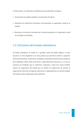 Tema 1. Ideas clave
5
A continuación, se relacionan los objetivos que se pretenden conseguir:
 Comprender los poderes públicos y la jerarquía normativa.
 Identificar los referentes normativos internacionales en seguridad y salud en el
trabajo.
 Reconocer la evolución normativa de la salud ocupacional a la seguridad y salud
en el trabajo en Colombia.
1.2. Estructura del estado colombiano
El Estado colombiano se divide en 3 grandes ramas de poder público: la rama
ejecutiva, la rama legislativa y la rama judicial, que permitan orientar y organizar
administrativamente la vida de los ciudadanos colombianos (Red Cultural del Banco
de la República, 2015). Cada rama tiene a cargo diferentes funciones y, a su vez un
conjunto de entidades que la conforman. Adicional a estas tres ramas también
existen los organismos del estado que se dividen en organismos de control, la
organización electoral, los órganos autónomos e independientes y el sistema integral
de Verdad, Justicia, Reparación y No repetición.
 