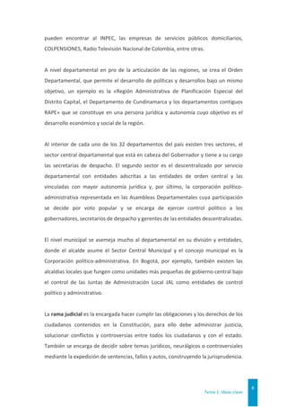 Tema 1. Ideas clave
8
pueden encontrar al INPEC, las empresas de servicios públicos domiciliarios,
COLPENSIONES, Radio Televisión Nacional de Colombia, entre otras.
A nivel departamental en pro de la articulación de las regiones, se crea el Orden
Departamental, que permite el desarrollo de políticas y desarrollos bajo un mismo
objetivo, un ejemplo es la «Región Administrativa de Planificación Especial del
Distrito Capital, el Departamento de Cundinamarca y los departamentos contiguos
RAPE» que se constituye en una persona jurídica y autonomía cuyo objetivo es el
desarrollo económico y social de la región.
Al interior de cada uno de los 32 departamentos del país existen tres sectores, el
sector central departamental que está en cabeza del Gobernador y tiene a su cargo
las secretarías de despacho. El segundo sector es el descentralizado por servicio
departamental con entidades adscritas a las entidades de orden central y las
vinculadas con mayor autonomía jurídica y, por último, la corporación político-
administrativa representada en las Asambleas Departamentales cuya participación
se decide por voto popular y se encarga de ejercer control político a los
gobernadores, secretarios de despacho y gerentes de las entidades descentralizadas.
El nivel municipal se asemeja mucho al departamental en su división y entidades,
donde el alcalde asume el Sector Central Municipal y el concejo municipal es la
Corporación político-administrativa. En Bogotá, por ejemplo, también existen las
alcaldías locales que fungen como unidades más pequeñas de gobierno central bajo
el control de las Juntas de Administración Local JAL como entidades de control
político y administrativo.
La rama judicial es la encargada hacer cumplir las obligaciones y los derechos de los
ciudadanos contenidos en la Constitución, para ello debe administrar justicia,
solucionar conflictos y controversias entre todos los ciudadanos y con el estado.
También se encarga de decidir sobre temas jurídicos, neurálgicos o controversiales
mediante la expedición de sentencias, fallos y autos, construyendo la jurisprudencia.
 