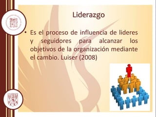 Liderazgo
• Es el proceso de influencia de lideres
y seguidores para alcanzar los
objetivos de la organización mediante
el cambio. Luiser (2008)
 