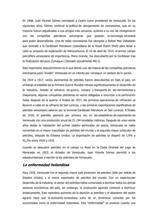 En 1908, Juan Vicente Gómez reemplazó a Castro como presidente de Venezuela. En los
siguientes años, Gómez continuó la política de otorgamiento de concesiones, que en su
mayoría fueron adjudicadas a sus amigos más cercanos, quienes a su vez las renegociaron
con las compañías petroleras extranjeras que poseían la tecnología necesaria
para poder desarrollarlas. Una de estas concesiones fue otorgada a Rafael Max Valladares
que contrató a la Caribbean Petroleum (subsidiaria de la Royal Dutch Shell) para llevar a
cabo su proyecto de exploración de hidrocarburos. El 15 de abril de 1914, el primer campo
petrolífero venezolano de importancia, Mene Grande, fue descubierto por la Caribbean tras
la finalización del pozo Zumaque I (llamado actualmente MG-I).
Este importante descubrimiento es lo que alentó una ola masiva de las compañías petroleras
extranjeras para "invadir" Venezuela en un intento por conseguir un pedazo de la acción.
De 1914 a 1917, varios yacimientos de petróleo fueron descubiertos en todo el país, sin
embargo el estallido de la Primera Guerra Mundial retrasó significativamente el desarrollo de
la industria. Debido al esfuerzo de guerra, compra y transporte de las herramientas y
maquinaria, algunas compañías petroleras se vieron obligadas a renunciar a la perforación
hasta después de la guerra. A finales de 1917, las primeras operaciones de refinación se
llevaron a cabo en la refinería de San Lorenzo, y las primeras exportaciones significativas de
petróleo venezolano salieron por la terminal Caribbean Petroleum en San Lorenzo. A finales
de 1918, el petróleo apareció por primera vez en las estadísticas de exportación de
Venezuela con una producción anual de 21.194 toneladas métricas. Después de unos veinte
años desde la instalación del primer taladro perforador de pozos, Venezuela se había
convertido en el mayor exportador de petróleo del mundo y el segundo mayor productor de
petróleo, después de Estados Unidos. La exportación de petróleo se disparó de 1,9% a
91,2% entre 1920 y 1935.
Cuando se descubrió petróleo en el campo La Rosa en la Costa Oriental del Lago de
Maracaibo en 1922, el dictador de Venezuela, Juan Vicente Gómez permitió a los
estadounidenses a escribir la ley petrolera de Venezuela.
La enfermedad holandesa
Para 1929, Venezuela fue el segundo mayor país productor de petróleo (sólo por detrás de
Estados Unidos) y el mayor exportador de petróleo del mundo. Con un espectacular
desarrollo de la industria, el sector del petróleo había comenzado a dominar todos los demás
sectores económicos del país, sin embargo, la producción agrícola comenzó a disminuir
drásticamente. Este repentino aumento de la atención al petróleo y el abandono del sector
agrario hace que la economía venezolana sufra de un fenómeno conocido por los
economistas como la enfermedad holandesa. Esta "enfermedad" se produce cuando una
 