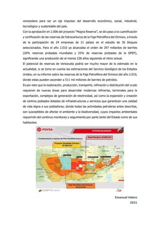 venezolano para ser un eje impulsor del desarrollo económico, social, industrial,
tecnológico y sustentable del país.
Con la aprobación en 2.006 del proyecto “Magna Reserva”, se dio paso a la cuantificación
y certificación de las reservas de hidrocarburos de la Faja Petrolífera del Orinoco, a través
de la participación de 24 empresas de 21 países en el estudio de 36 bloques
seleccionados. Para el año 2.010 ya alcanzaba el orden de 297 millardos de barriles
(20% reservas probadas mundiales y 25% de reservas probadas de la OPEP),
significando una producción de al menos 238 años siguiendo el ritmo actual.
El potencial de reservas de Venezuela podría ser mucho mayor de lo estimado en la
actualidad, si se toma en cuenta las estimaciones del Servicio Geológico de los Estados
Unidos, en su informe sobre las reservas de la Faja Petrolífera del Orinoco del año 2.010,
donde estas pueden ascender a 511 mil millones de barriles de petróleo.
Es por esto que la exploración, producción, transporte, refinación y distribución del crudo
requieren de nuevas áreas para desarrollar modernas refinerías, terminales para la
exportación, complejos de generación de electricidad, así como la expansión y creación
de centros poblados dotados de infraestructuras y servicios que garanticen una calidad
de vida digna a sus pobladores; donde todas las actividades petroleras antes descritas,
son susceptibles de afectar el ambiente y la biodiversidad, cuyos impactos ambientales
requerirán del continuo monitoreo y seguimiento por parte tanto del Estado como de sus
habitantes.
Emanuel Valero
2021
 