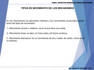 TEMA I: ASPECTOS GENERALES SOBRE MECANISMOS
ING. OMARLYS MARCANO / 2021
TIPOS DE MOVIMIENTO DE LOS MECANISMOS
En los mecanismos los elementos motrices y los movimientos conducidos pueden
tener tres tipos de movimiento:
1.- Movimiento circular o rotatorio, como el que tiene una rueda.
2.- Movimiento lineal, es decir, en línea recta y de forma continua.
3.- Movimiento alternativo: Es un movimiento de ida y vuelta, de vaivén. Como el de
un péndulo.
 