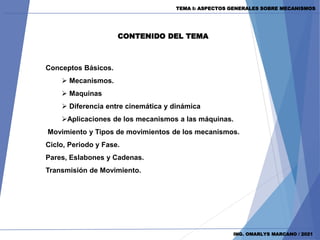 Conceptos Básicos.
 Mecanismos.
 Maquinas
 Diferencia entre cinemática y dinámica
Aplicaciones de los mecanismos a las máquinas.
Movimiento y Tipos de movimientos de los mecanismos.
Ciclo, Periodo y Fase.
Pares, Eslabones y Cadenas.
Transmisión de Movimiento.
CONTENIDO DEL TEMA
ING. OMARLYS MARCANO / 2021
TEMA I: ASPECTOS GENERALES SOBRE MECANISMOS
 
