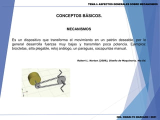 CONCEPTOS BÁSICOS.
MECANISMOS
ING. OMARLYS MARCANO / 2021
Robert L. Norton (2009), Diseño de Maquinaria, 4ta Ed.
Es un dispositivo que transforma el movimiento en un patrón deseable, por lo
general desarrolla fuerzas muy bajas y transmiten poca potencia. Ejemplos:
bicicletas, silla plegable, reloj análogo, un paraguas, sacapuntas manual.
TEMA I: ASPECTOS GENERALES SOBRE MECANISMOS
 