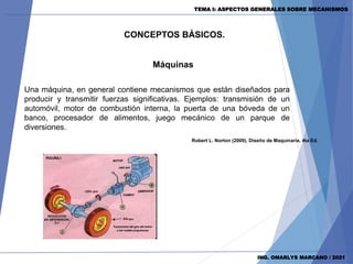 CONCEPTOS BÁSICOS.
Máquinas
ING. OMARLYS MARCANO / 2021
Robert L. Norton (2009), Diseño de Maquinaria, 4ta Ed.
Una máquina, en general contiene mecanismos que están diseñados para
producir y transmitir fuerzas significativas. Ejemplos: transmisión de un
automóvil, motor de combustión interna, la puerta de una bóveda de un
banco, procesador de alimentos, juego mecánico de un parque de
diversiones.
TEMA I: ASPECTOS GENERALES SOBRE MECANISMOS
 