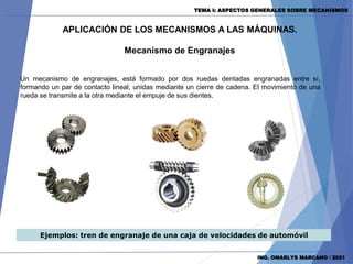 TEMA I: ASPECTOS GENERALES SOBRE MECANISMOS
ING. OMARLYS MARCANO / 2021
APLICACIÓN DE LOS MECANISMOS A LAS MÁQUINAS.
Mecanismo de Engranajes
Ejemplos: tren de engranaje de una caja de velocidades de automóvil
Un mecanismo de engranajes, está formado por dos ruedas dentadas engranadas entre sí,
formando un par de contacto lineal, unidas mediante un cierre de cadena. El movimiento de una
rueda se transmite a la otra mediante el empuje de sus dientes.
 