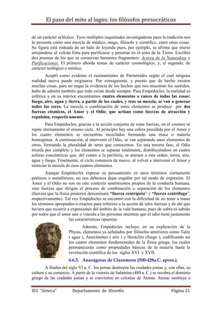 El paso del mito al logos: los filósofos presocráticos
IES “Séneca” Departamento de filosofía Página 21
de un carácter ecléctico. Tuvo múltiples inquietudes investigadoras pues la tradición nos
lo presenta como una mezcla de médico, mago, filósofo y científico, entre otras cosas.
Su figura está rodeada de un halo de leyenda pues, por ejemplo, se afirma que murió
arrojándose al volcán Etna para purificarse y penetrar en el seno de la Tierra. Escribió
dos poemas de los que se conservan bastantes fragmentos: Acerca de la Naturaleza y
Purificaciones. El primero aborda temas de carácter cosmológico, y, el segundo, de
carácter teológico o místico.
Aceptó como evidente el razonamiento de Parménides según el cual ninguna
realidad nueva puede originarse. Por consiguiente, y puesto que de hecho existen
muchas cosas, para no negar la evidencia de los hechos que nos muestran los sentidos,
hubo de admitir también que todo existe desde siempre. Para Empédocles, la realidad es
esférica y en su interior encontramos cuatro elementos o raíces de todas las cosas:
fuego, aire, agua y tierra, a partir de los cuales, y tras su mezcla, se van a generar
todos los seres. La mezcla o combinación de estos elementos se produce por dos
fuerzas cósmicas, el Amor y el Odio, que actúan como fuerzas de atracción y
repulsión, respectivamente.
Para Empédocles, gracias a la acción conjunta de estas fuerzas, en el cosmos se
repite eternamente el mismo ciclo. Al principio hay una esfera presidida por el Amor y
los cuatro elementos se encuentras mezclados formando una masa o materia
homogénea. A continuación, al intervenir el Odio, se van separando unos elementos de
otros, formando la pluralidad de seres que conocemos. En una tercera fase, el Odio
triunfa por completo y los elementos se separan totalmente, distribuyéndose en cuatro
esferas concéntricas que, del centro a la periferia, se atienen a este orden: tierra, aire,
agua y fuego. Finalmente, el ciclo comienza de nuevo, al volver a intervenir el Amor y
reiniciar la mezcla de esos cuatros elementos.
Aunque Empédocles exprese su pensamiento en unos términos ciertamente
poéticos o metafóricos, no nos debemos dejar engañar por tal modo de expresión. El
Amor y el Odio no son en este contexto sentimientos propios de la conducta humana,
sino fuerzas que dirigen el proceso de combinación o separación de los elementos
(fuerzas que la física posterior denominará “fuerza centrípeta” y “fuerza centrífuga”,
respectivamente). Tal vez Empédocles se encontró con la dificultad de no tener a mano
los términos apropiados o exactos para referirse a la acción de tales fuerzas y de ahí que
tuviera que recurrir a expresiones del ámbito de la vida humana, pues de sobra es sabido
por todos que el amor une o vincula a las personas mientras que el odio tiene justamente
las características opuestas.
Además, Empédocles incluye, en su explicación de la
Physis, elementos ya señalados por filósofos anteriores como Tales
( agua ), Anaxímenes ( aire ) y Heráclito (fuego ), codificando así
los cuatro elementos fundamentales de la física griega, los cuales
permanecerán como propiedades básicas de la materia hasta la
revolución científica de los siglos XVI y XVII.
6.6.3. Anaxágoras de Clazomene (500-428a.C. aprox.).
A finales del siglo VI a. C. los persas destruyen las ciudades jonias y, con ellas, su
cultura y su comercio. A partir de la victoria de Salamina (480 a. C.) se recobra el dominio
griego de las ciudades jonias y se convierten en colonias de Atenas. Atenas sustituye a
 