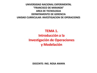 TEMA 1.
Introducción a la
Investigación de Operaciones
y Modelación
UNIVERSIDAD NACIONAL EXPERIMENTAL
“FRANCISCO DE MIRANDA”
AREA DE TECNOLOGIA
DEPARTAMENTO DE GERENCIA
UNIDAD CURRICULAR: INVESTIGACION DE OPERACIONES
DOCENTE: ING. ROSA AMAYA
 