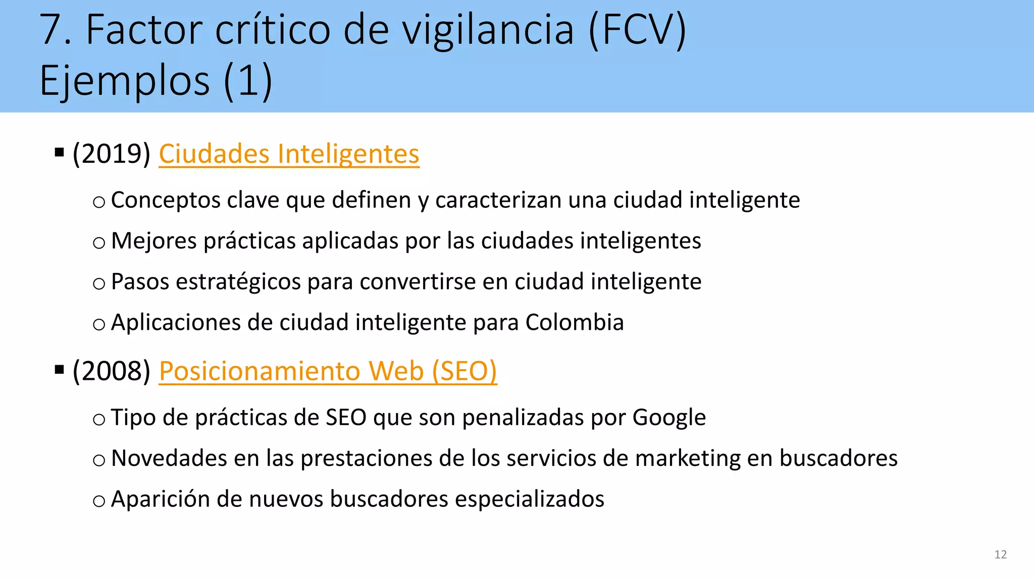 7. Factor crítico de vigilancia (FCV)
Ejemplos (1)
 (2019) Ciudades Inteligentes
oConceptos clave que definen y caracterizan una ciudad inteligente
oMejores prácticas aplicadas por las ciudades inteligentes
oPasos estratégicos para convertirse en ciudad inteligente
oAplicaciones de ciudad inteligente para Colombia
 (2008) Posicionamiento Web (SEO)
oTipo de prácticas de SEO que son penalizadas por Google
oNovedades en las prestaciones de los servicios de marketing en buscadores
oAparición de nuevos buscadores especializados
12
 