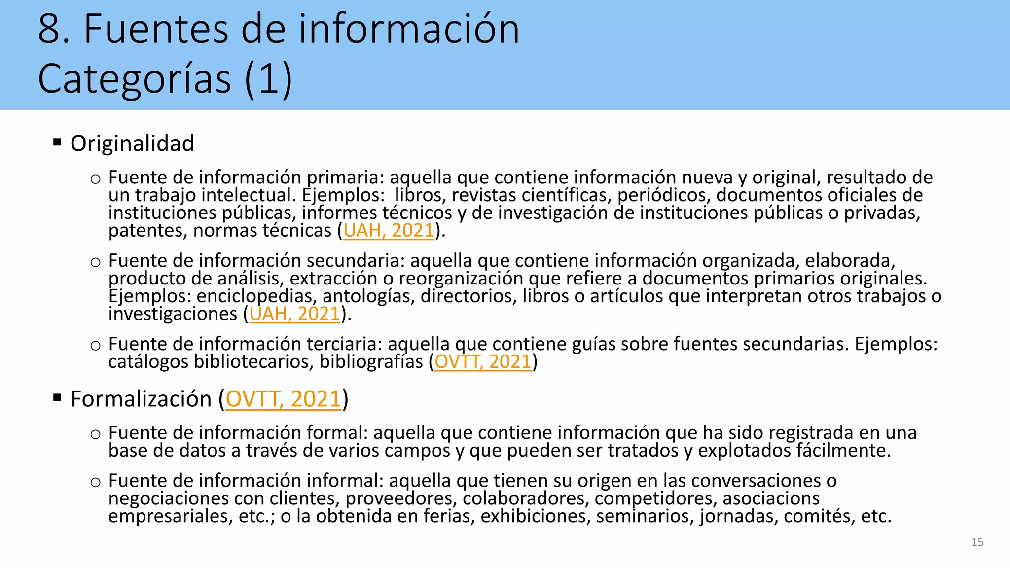 8. Fuentes de información
Categorías (1)
 Originalidad
o Fuente de información primaria: aquella que contiene información nueva y original, resultado de
un trabajo intelectual. Ejemplos: libros, revistas científicas, periódicos, documentos oficiales de
instituciones públicas, informes técnicos y de investigación de instituciones públicas o privadas,
patentes, normas técnicas (UAH, 2021).
o Fuente de información secundaria: aquella que contiene información organizada, elaborada,
producto de análisis, extracción o reorganización que refiere a documentos primarios originales.
Ejemplos: enciclopedias, antologías, directorios, libros o artículos que interpretan otros trabajos o
investigaciones (UAH, 2021).
o Fuente de información terciaria: aquella que contiene guías sobre fuentes secundarias. Ejemplos:
catálogos bibliotecarios, bibliografías (OVTT, 2021)
 Formalización (OVTT, 2021)
o Fuente de información formal: aquella que contiene información que ha sido registrada en una
base de datos a través de varios campos y que pueden ser tratados y explotados fácilmente.
o Fuente de información informal: aquella que tienen su origen en las conversaciones o
negociaciones con clientes, proveedores, colaboradores, competidores, asociacions
empresariales, etc.; o la obtenida en ferias, exhibiciones, seminarios, jornadas, comités, etc.
15
 