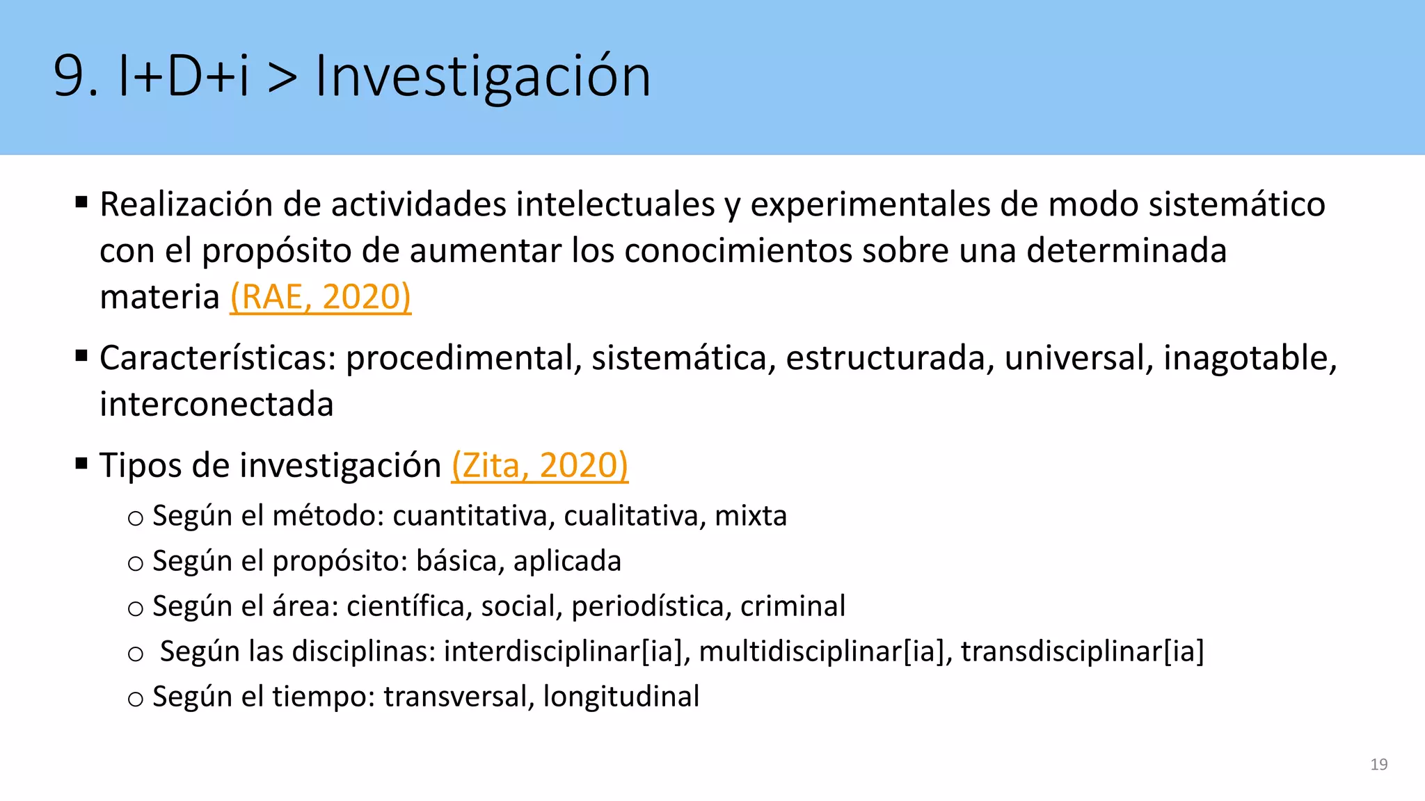 9. I+D+i > Investigación
 Realización de actividades intelectuales y experimentales de modo sistemático
con el propósito de aumentar los conocimientos sobre una determinada
materia (RAE, 2020)
 Características: procedimental, sistemática, estructurada, universal, inagotable,
interconectada
 Tipos de investigación (Zita, 2020)
o Según el método: cuantitativa, cualitativa, mixta
o Según el propósito: básica, aplicada
o Según el área: científica, social, periodística, criminal
o Según las disciplinas: interdisciplinar[ia], multidisciplinar[ia], transdisciplinar[ia]
o Según el tiempo: transversal, longitudinal
19
 