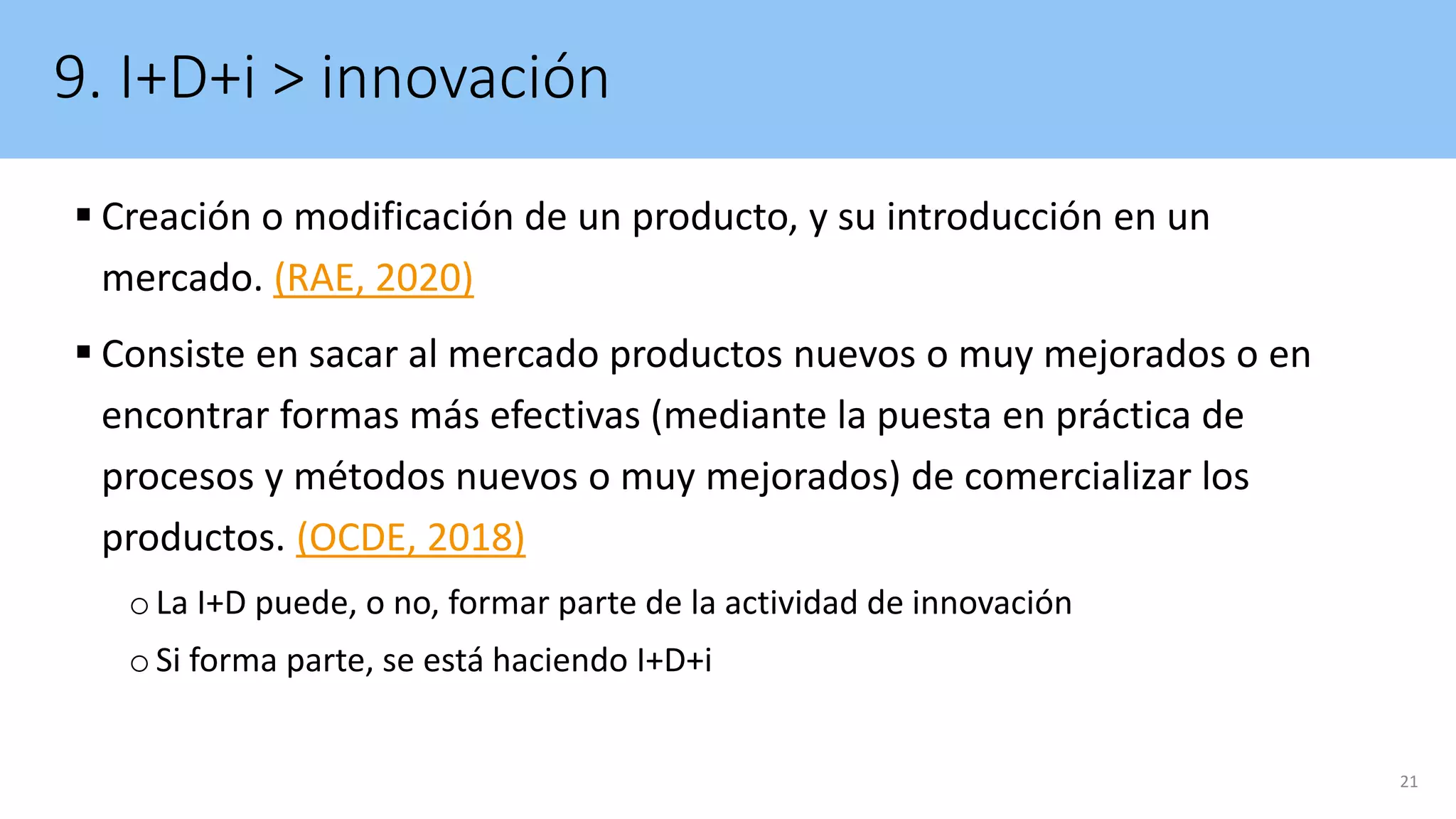 9. I+D+i > innovación
 Creación o modificación de un producto, y su introducción en un
mercado. (RAE, 2020)
 Consiste en sacar al mercado productos nuevos o muy mejorados o en
encontrar formas más efectivas (mediante la puesta en práctica de
procesos y métodos nuevos o muy mejorados) de comercializar los
productos. (OCDE, 2018)
oLa I+D puede, o no, formar parte de la actividad de innovación
oSi forma parte, se está haciendo I+D+i
21
 